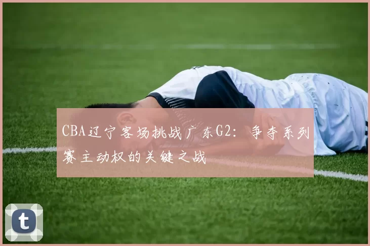 CBA辽宁客场挑战广东G2:争夺系列赛主动权的关键之战