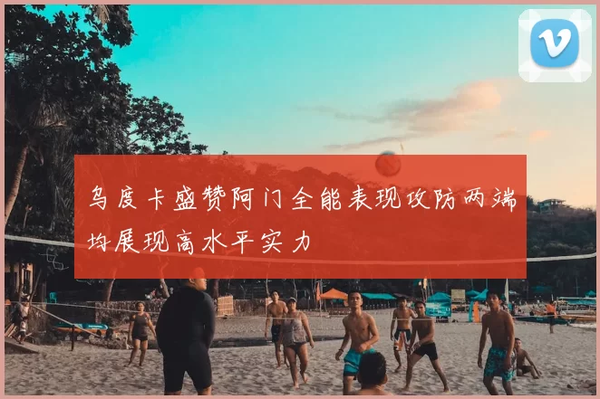 乌度卡盛赞阿门全能表现攻防两端均展现高水平实力