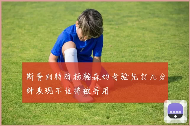 斯普利特对杨瀚森的考验先打几分钟表现不佳将被弃用