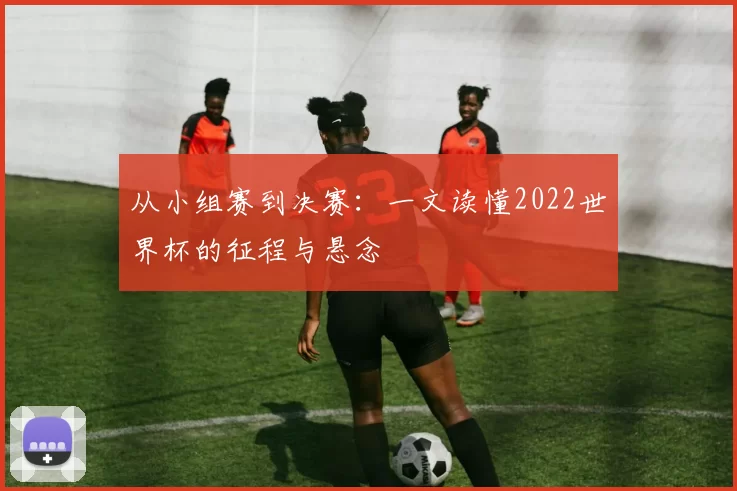 从小组赛到决赛:一文读懂2022世界杯的征程与悬念