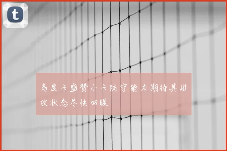 乌度卡盛赞小卡防守能力期待其进攻状态尽快回暖