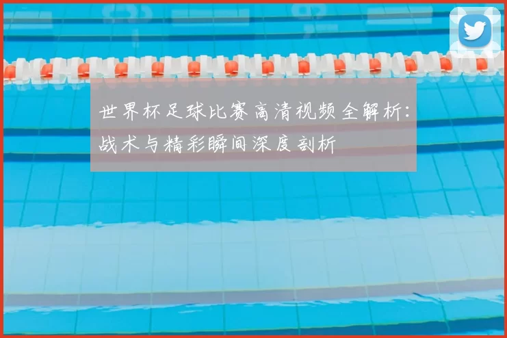 世界杯足球比赛高清视频全解析:战术与精彩瞬间深度剖析