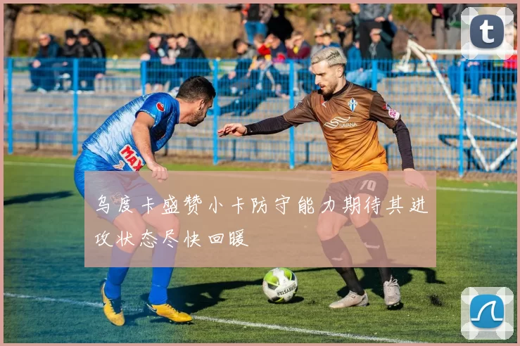 乌度卡盛赞小卡防守能力期待其进攻状态尽快回暖