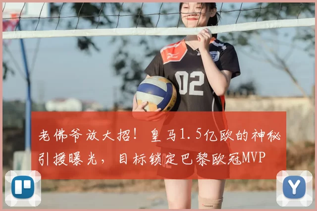 老佛爷放大招！皇马1.5亿欧的神秘引援曝光，目标锁定巴黎欧冠MVP