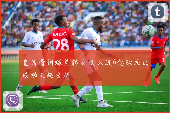 皇马青训球员转会收入近6亿欧元的成功之路分析