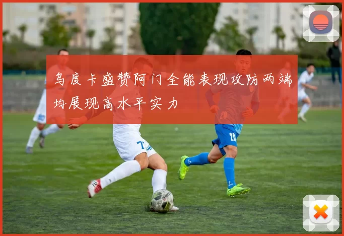 乌度卡盛赞阿门全能表现攻防两端均展现高水平实力