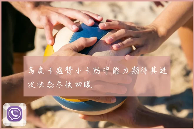 乌度卡盛赞小卡防守能力期待其进攻状态尽快回暖
