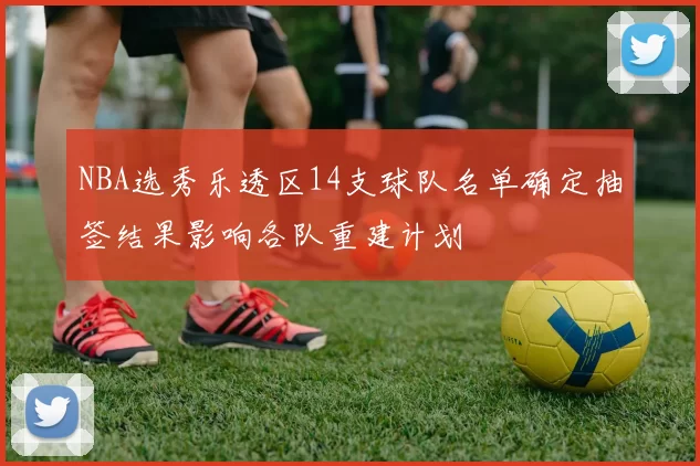 NBA选秀乐透区14支球队名单确定抽签结果影响各队重建计划