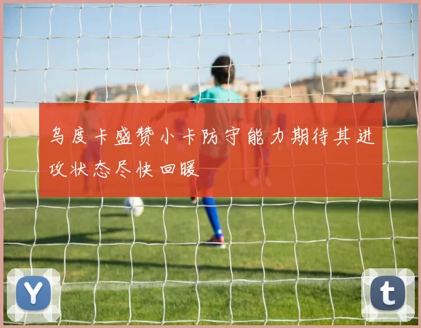 乌度卡盛赞小卡防守能力期待其进攻状态尽快回暖