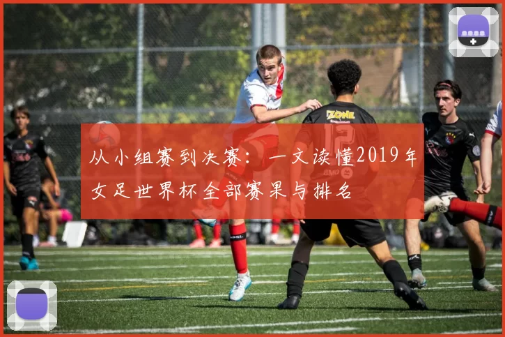 从小组赛到决赛:一文读懂2019年女足世界杯全部赛果与排名