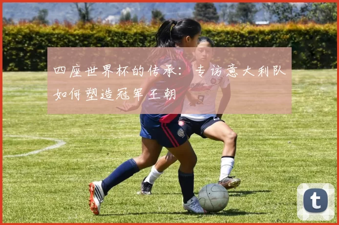 四座世界杯的传承:专访意大利队如何塑造冠军王朝