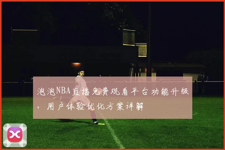 泡泡NBA直播免费观看平台功能升级,用户体验优化方案详解