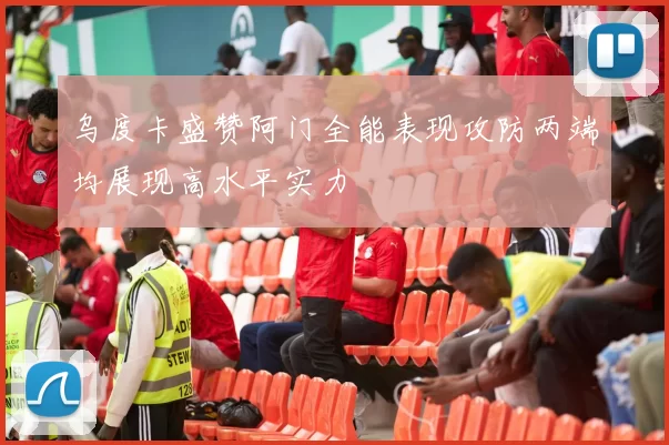 乌度卡盛赞阿门全能表现攻防两端均展现高水平实力