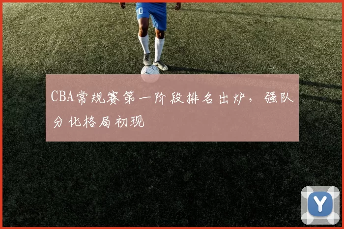 CBA常规赛第一阶段排名出炉,强队分化格局初现